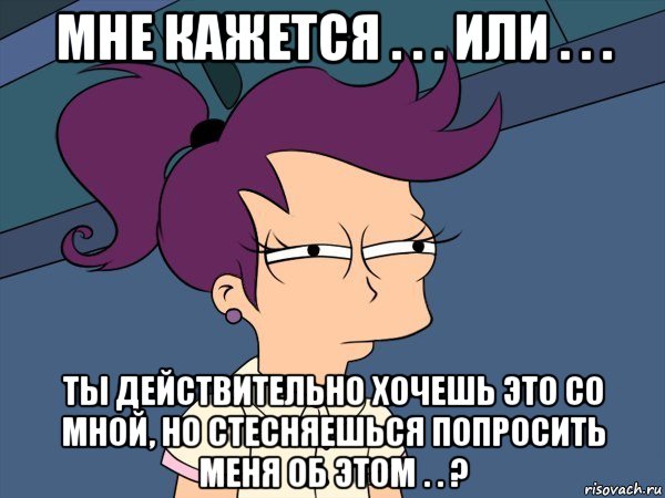 мне кажется . . . или . . . ты действительно хочешь это со мной, но стесняешься попросить меня об этом . . ?, Мем Мне кажется или (с Лилой)