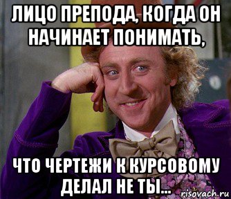 лицо препода, когда он начинает понимать, что чертежи к курсовому делал не ты...