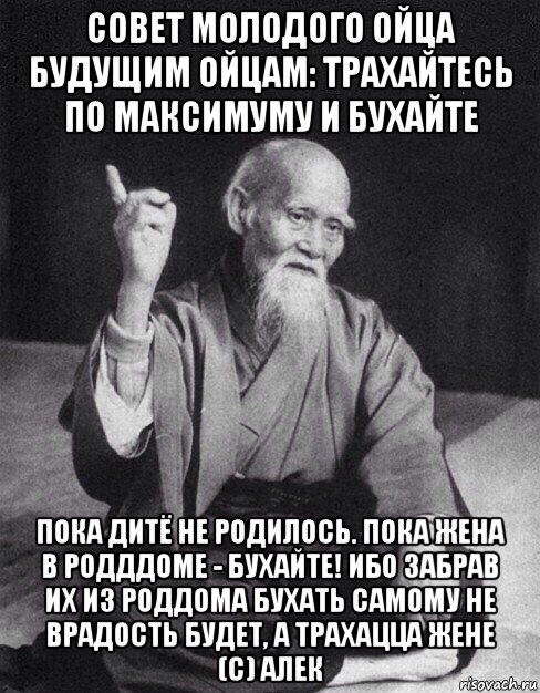 совет молодого ойца будущим ойцам: трахайтесь по максимуму и бухайте пока дитё не родилось. пока жена в родддоме - бухайте! ибо забрав их из роддома бухать самому не врадость будет, а трахацца жене (с) алек, Мем Монах-мудрец (сэнсей)