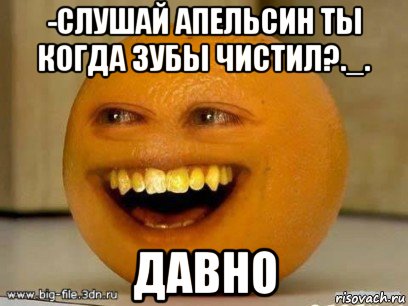 -слушай апельсин ты когда зубы чистил?._. давно, Мем Надоедливый апельсин