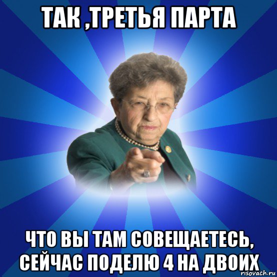 так ,третья парта что вы там совещаетесь, сейчас поделю 4 на двоих, Мем Наталья Ивановна