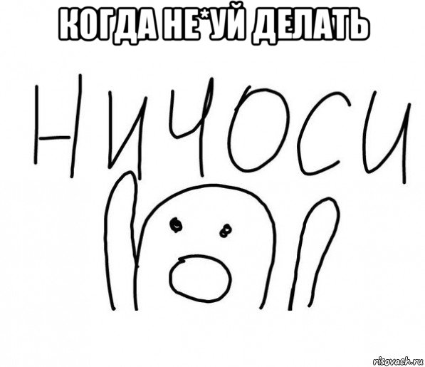 когда не*уй делать , Мем  Ничоси