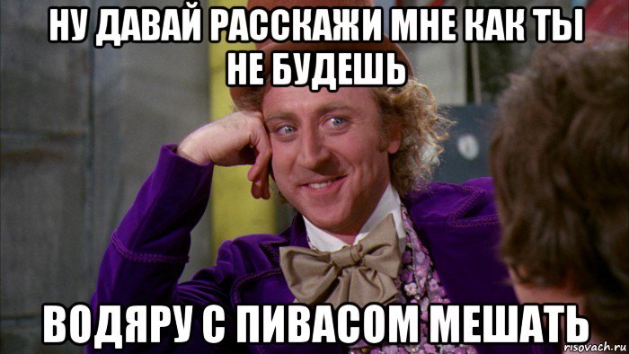 ну давай расскажи мне как ты не будешь водяру с пивасом мешать, Мем Ну давай расскажи (Вилли Вонка)