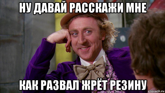 ну давай расскажи мне как развал жрёт резину, Мем Ну давай расскажи (Вилли Вонка)