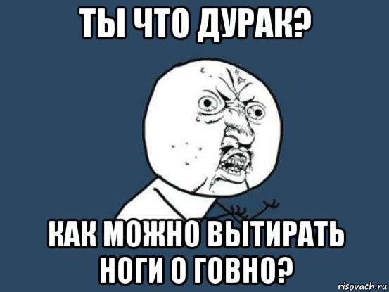 ты что дурак? как можно вытирать ноги о говно?, Мем Ну почему