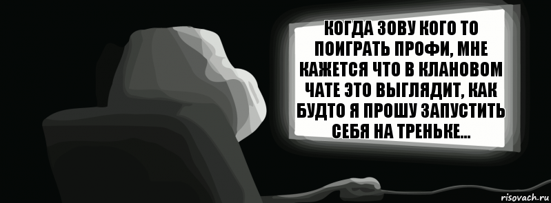 когда зову кого то поиграть профи, мне кажется что в клановом чате это выглядит, как будто я прошу запустить себя на треньке...  