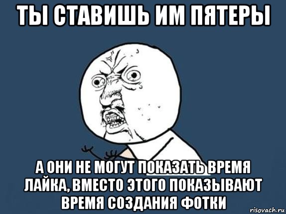 ты ставишь им пятеры а они не могут показать время лайка, вместо этого показывают время создания фотки, Мем  почему мем