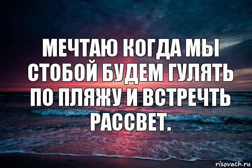 Мечтаю когда мы стобой будем гулять по пляжу и встречть рассвет.