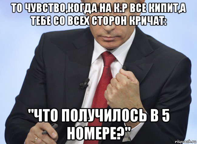 то чувство,когда на к.р все кипит,а тебе со всех сторон кричат: "что получилось в 5 номере?"