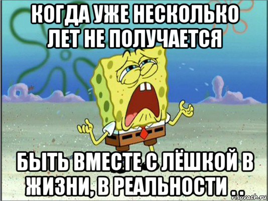 когда уже несколько лет не получается быть вместе с лёшкой в жизни, в реальности . ., Мем Спанч Боб плачет