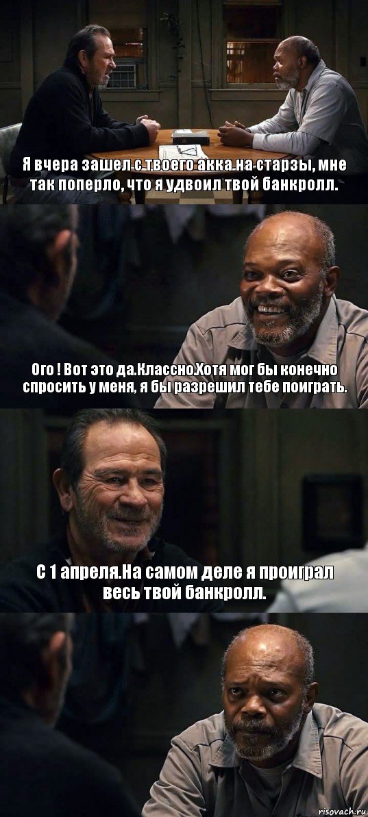 Я вчера зашел с твоего акка на старзы, мне так поперло, что я удвоил твой банкролл. Ого ! Вот это да.Классно.Хотя мог бы конечно спросить у меня, я бы разрешил тебе поиграть. С 1 апреля.На самом деле я проиграл весь твой банкролл. 