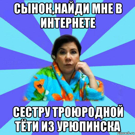 сынок,найди мне в интернете сестру троюродной тёти из урюпинска, Мем типичная мама