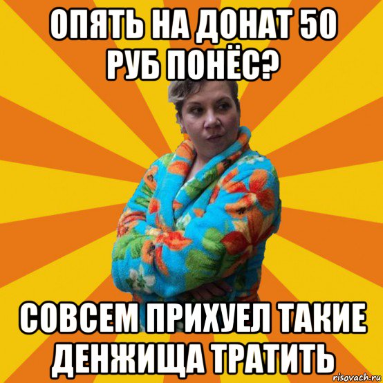 опять на донат 50 руб понёс? совсем прихуел такие денжища тратить, Мем Типичная мама