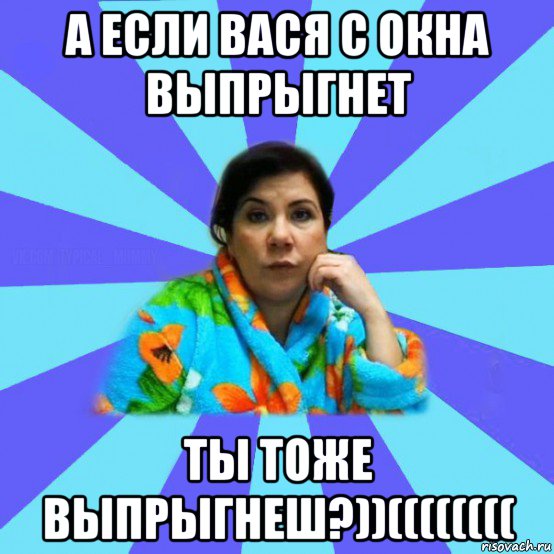 а если вася с окна выпрыгнет ты тоже выпрыгнеш?))((((((((, Мем типичная мама