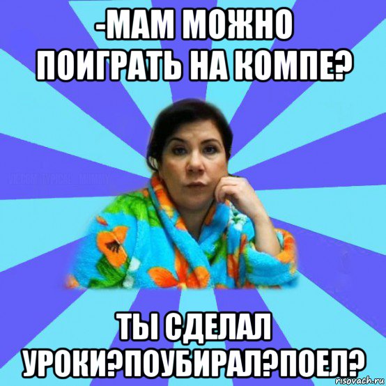 -мам можно поиграть на компе? ты сделал уроки?поубирал?поел?, Мем типичная мама