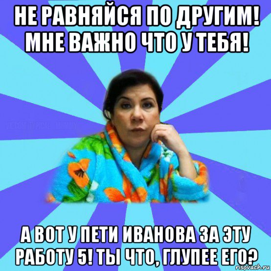 не равняйся по другим! мне важно что у тебя! а вот у пети иванова за эту работу 5! ты что, глупее его?, Мем типичная мама