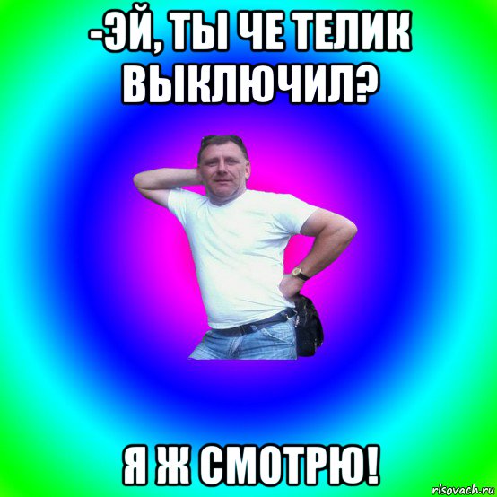 -эй, ты че телик выключил? я ж смотрю!