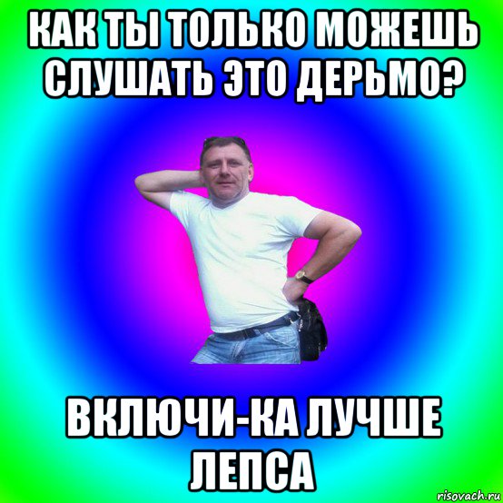 как ты только можешь слушать это дерьмо? включи-ка лучше лепса, Мем Типичный Батя