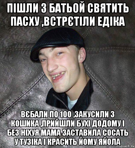 пішли з батьой святить пасху ,встрєтіли едіка вєбали по 100 ,закусили з кошика ,прийшли бухі додому і без ніхуя мама заставила сосать у тузіка і красить йому яйола, Мем Тут Апасна