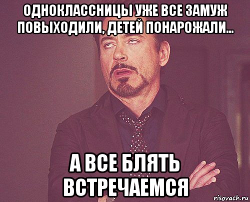 одноклассницы уже все замуж повыходили, детей понарожали... а все блять встречаемся, Мем твое выражение лица