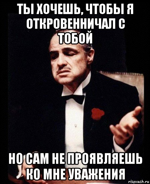 ты хочешь, чтобы я откровенничал с тобой но сам не проявляешь ко мне уважения