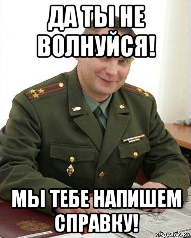 да ты не волнуйся! мы тебе напишем справку!