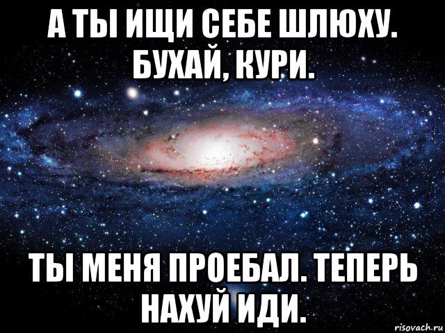 а ты ищи себе шлюху. бухай, кури. ты меня проебал. теперь нахуй иди.