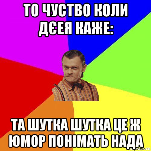 то чуство коли дєея каже: та шутка шутка це ж юмор понімать нада