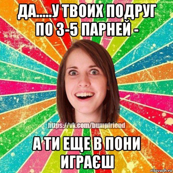 да.....у твоих подруг по 3-5 парней - а ти еще в пони играєш, Мем Йобнута Подруга ЙоП