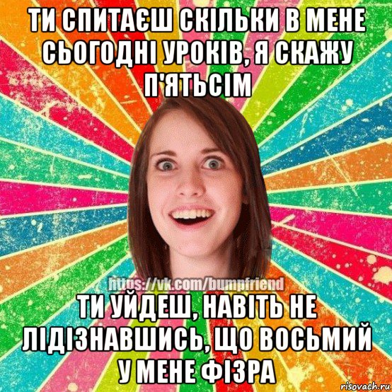 ти спитаєш скільки в мене сьогодні уроків, я скажу п'ятьсім ти уйдеш, навіть не лідізнавшись, що восьмий у мене фізра, Мем Йобнута Подруга ЙоП