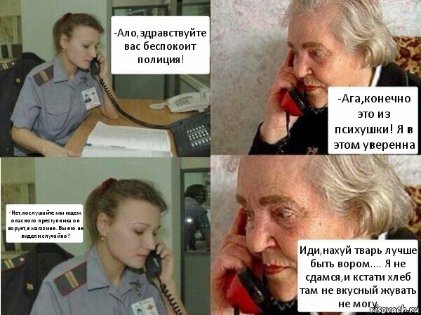 -Ало,здравствуйте вас беспокоит полиция! -Ага,конечно это из психушки! Я в этом уверенна -Нет,послушайте мы ищем опасного преступника он ворует,в магазине..Вы его не видели случайно? Иди,нахуй тварь лучше быть вором.... Я не сдамся,и кстати хлеб там не вкусный жувать не могу, Комикс  Бдительная бабуся