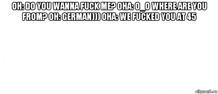 он: do you wanna fuck me? она: o_o where are you from? он: german))) она: we fucked you at 45 , Мем Белый ФОН