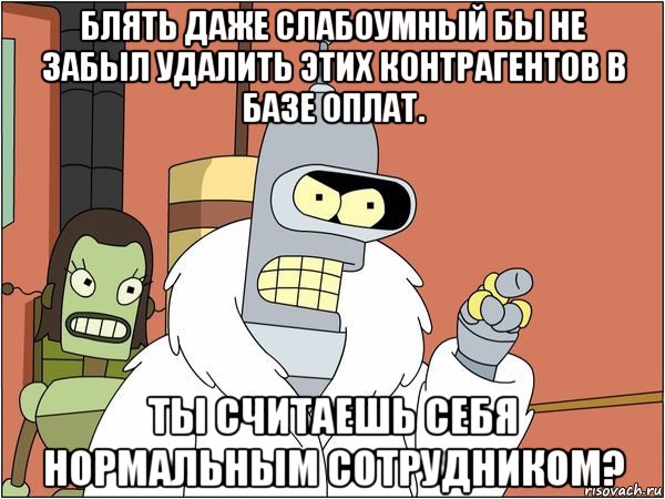 блять даже слабоумный бы не забыл удалить этих контрагентов в базе оплат. ты считаешь себя нормальным сотрудником?, Мем Бендер