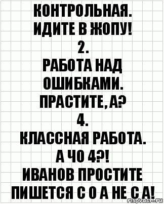 Контрольная.
Идите в жопу!
2.
Работа над ошибками.
Прастите, а?
4.
Классная работа.
А чо 4?!
Иванов простите пишется с о а не с а!