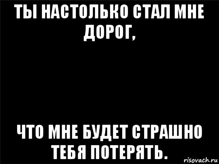 ты настолько стал мне дорог, что мне будет страшно тебя потерять., Мем Черный фон