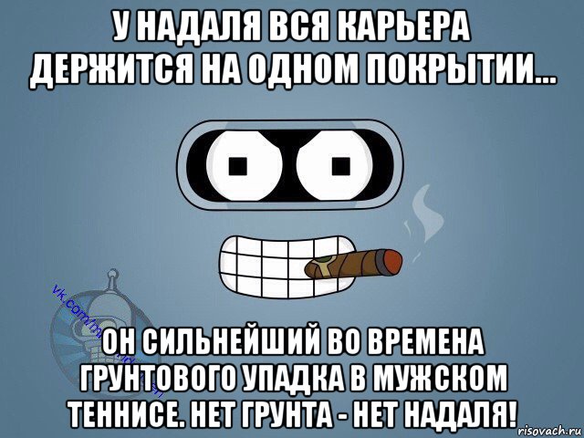 у надаля вся карьера держится на одном покрытии... он сильнейший во времена грунтового упадка в мужском теннисе. нет грунта - нет надаля!