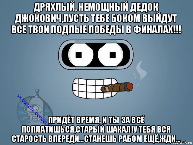 дряхлый, немощный дедок джокович,пусть тебе боком выйдут все твои подлые победы в финалах!!! придёт время, и ты за всё поплатишься,старый шакал!у тебя вся старость впереди...станешь рабом ещё,жди...