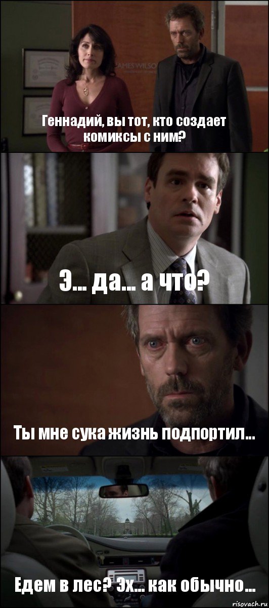 Геннадий, вы тот, кто создает комиксы с ним? Э... да... а что? Ты мне сука жизнь подпортил... Едем в лес? Эх... как обычно...