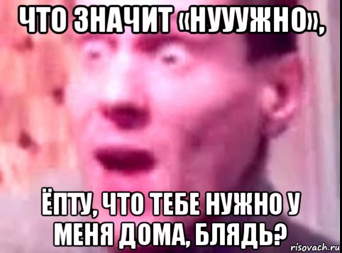 что значит «нууужно», ёпту, что тебе нужно у меня дома, блядь?