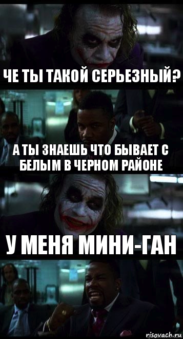 че ты такой серьезный? а ты знаешь что бывает с белым в черном районе у меня мини-ган