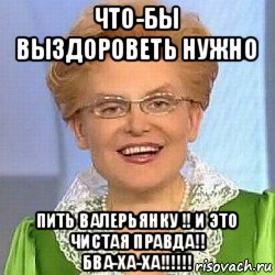 что-бы выздороветь нужно пить валерьянку !! и это чистая правда!! бва-ха-ха!!!!!!