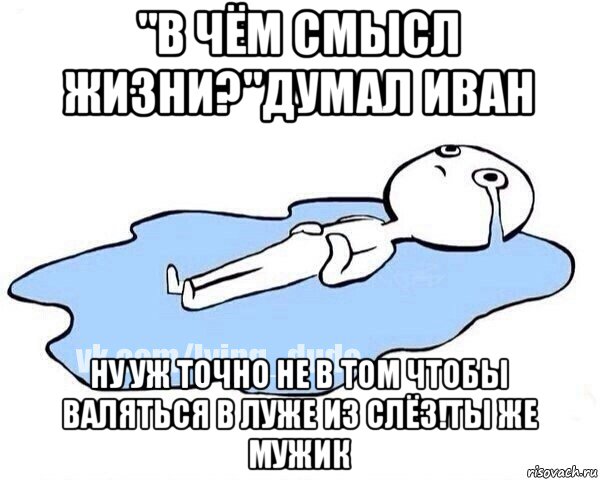 "в чём смысл жизни?"думал иван ну уж точно не в том чтобы валяться в луже из слёз!ты же мужик, Мем Этот момент когда