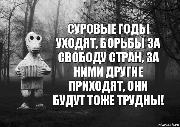 суровые годы уходят, борьбы за свободу стран, за ними другие приходят, они будут тоже трудны!