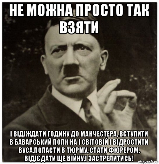 не можна просто так взяти і відіждати годину до манчестера, вступити в баварський полк на і світовій і відростити вуса,попасти в тюрму, стати фюрером, відієдати ще війну,і застрелитись!