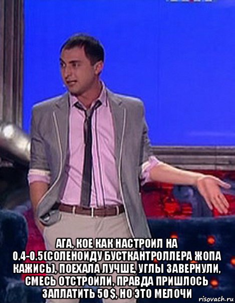  ага, кое как настроил на 0.4-0.5(соленоиду бусткантроллера жопа кажись), поехала лучше, углы завернули, смесь отстроили, правда пришлось заплатить 50$, но это мелочи, Мем Грек