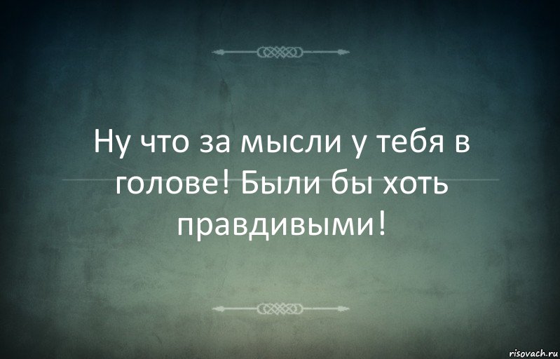 Ну что за мысли у тебя в голове! Были бы хоть правдивыми!