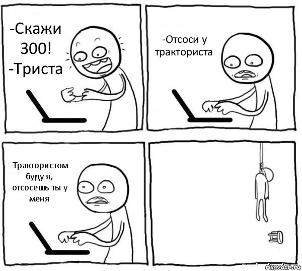 -Скажи 300!
-Триста -Отсоси у тракториста -Трактористом буду я, отсосешь ты у меня , Комикс интернет убивает