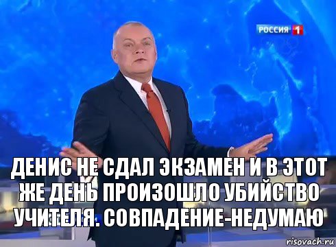 Денис не сдал экзамен и в этот же день произошло убийство учителя. Совпадение-недумаю