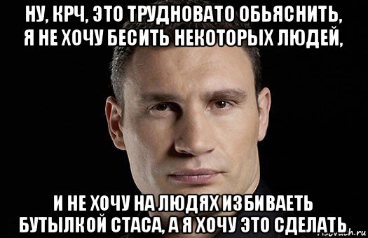 ну, крч, это трудновато обьяснить, я не хочу бесить некоторых людей, и не хочу на людях избиваеть бутылкой стаса, а я хочу это сделать, Мем Кличко