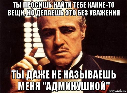 ты просишь найти тебе какие-то вещи, но делаешь это без уважения ты даже не называешь меня "админушкой", Мем крестный отец